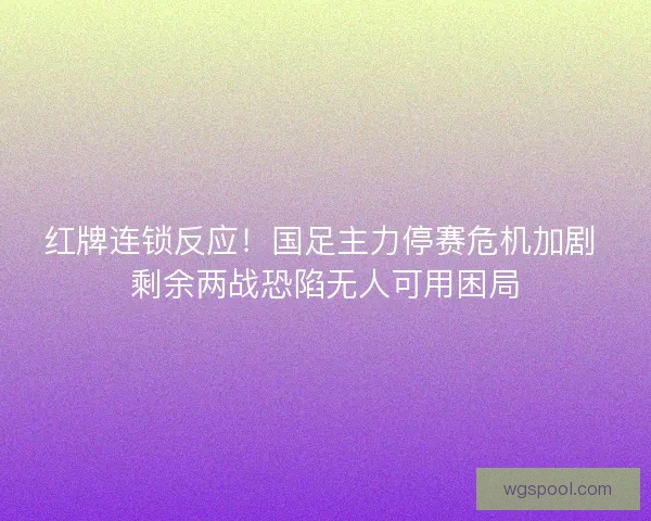 红牌连锁反应！国足主力停赛危机加剧 剩余两战恐陷无人可用困局