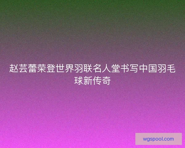 赵芸蕾荣登世界羽联名人堂书写中国羽毛球新传奇