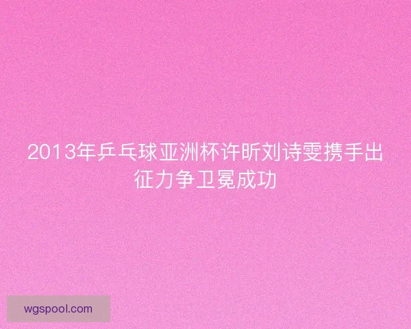 2013年乒乓球亚洲杯许昕刘诗雯携手出征力争卫冕成功 2013年乒乓球亚洲杯许昕刘诗雯携手出征力争卫冕成功