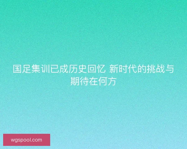 国足集训已成历史回忆 新时代的挑战与期待在何方 国足集训已成历史回忆 新时代的挑战与期待在何方