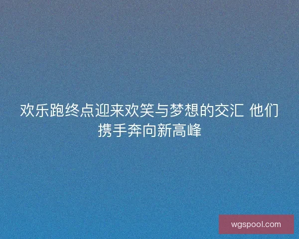 欢乐跑终点迎来欢笑与梦想的交汇 他们携手奔向新高峰 欢乐跑终点迎来欢笑与梦想的交汇 他们携手奔向新高峰