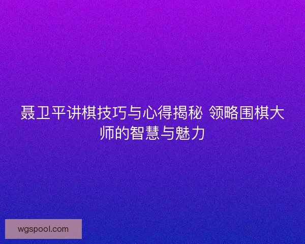 聂卫平讲棋技巧与心得揭秘 领略围棋大师的智慧与魅力 聂卫平讲棋技巧与心得揭秘 领略围棋大师的智慧与魅力