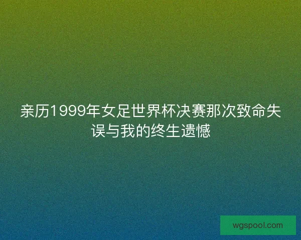 亲历1999年女足世界杯决赛那次致命失误与我的终生遗憾 亲历1999年女足世界杯决赛那次致命失误与我的终生遗憾