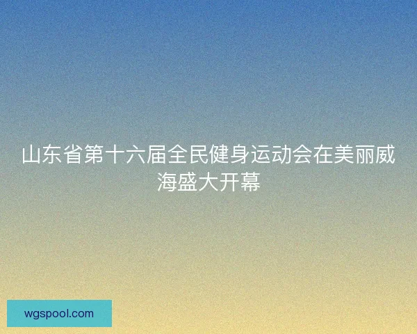 山东省第十六届全民健身运动会在美丽威海盛大开幕