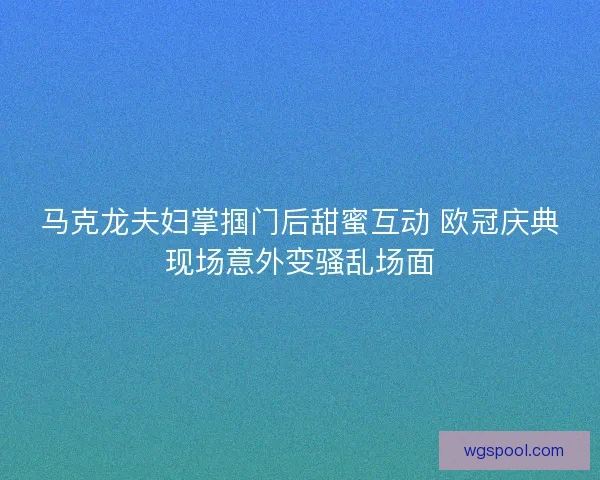 马克龙夫妇掌掴门后甜蜜互动 欧冠庆典现场意外变骚乱场面 马克龙夫妇掌掴门后甜蜜互动 欧冠庆典现场意外变骚乱场面