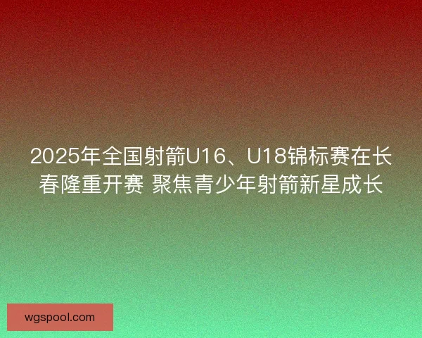 2025年全国射箭U16、U18锦标赛在长春隆重开赛 聚焦青少年射箭新星成长