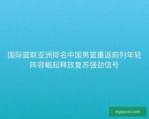 国际篮联亚洲排名中国男篮重返前列年轻阵容崛起释放复苏强劲信号 国际篮联亚洲排名中国男篮重返前列年轻阵容崛起释放复苏强劲信号
