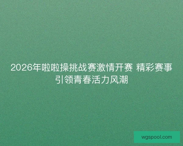 2026年啦啦操挑战赛激情开赛 精彩赛事引领青春活力风潮 2026年啦啦操挑战赛激情开赛 精彩赛事引领青春活力风潮