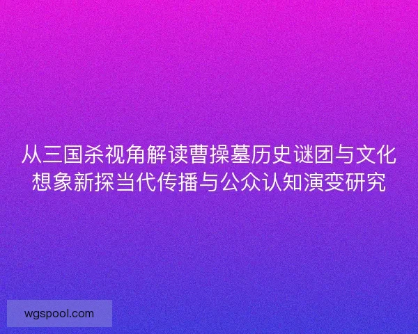 从三国杀视角解读曹操墓历史谜团与文化想象新探当代传播与公众认知演变研究 从三国杀视角解读曹操墓历史谜团与文化想象新探当代传播与公众认知演变研究
