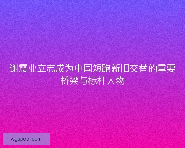 谢震业立志成为中国短跑新旧交替的重要桥梁与标杆人物 谢震业立志成为中国短跑新旧交替的重要桥梁与标杆人物