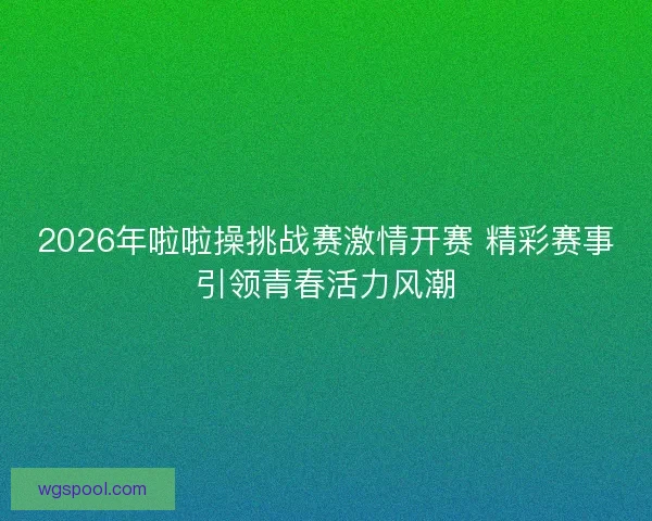 2026年啦啦操挑战赛激情开赛 精彩赛事引领青春活力风潮 2026年啦啦操挑战赛激情开赛 精彩赛事引领青春活力风潮