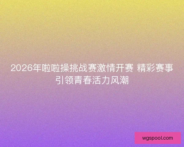 2026年啦啦操挑战赛激情开赛 精彩赛事引领青春活力风潮 2026年啦啦操挑战赛激情开赛 精彩赛事引领青春活力风潮