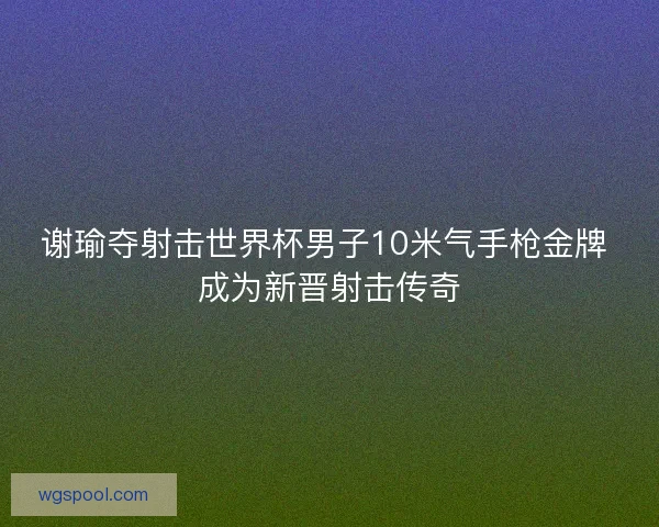 谢瑜夺射击世界杯男子10米气手枪金牌 成为新晋射击传奇