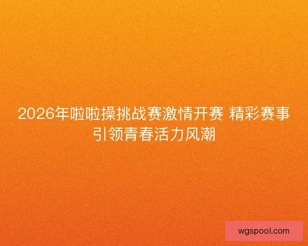 2026年啦啦操挑战赛激情开赛 精彩赛事引领青春活力风潮 2026年啦啦操挑战赛激情开赛 精彩赛事引领青春活力风潮
