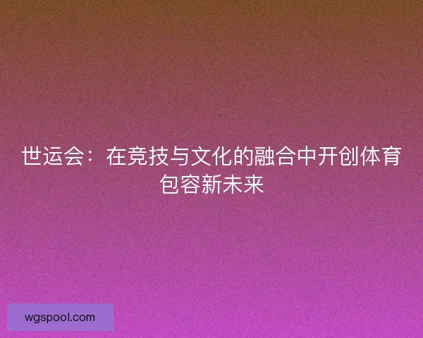 世运会:在竞技与文化的融合中开创体育包容新未来 世运会:在竞技与文化的融合中开创体育包容新未来