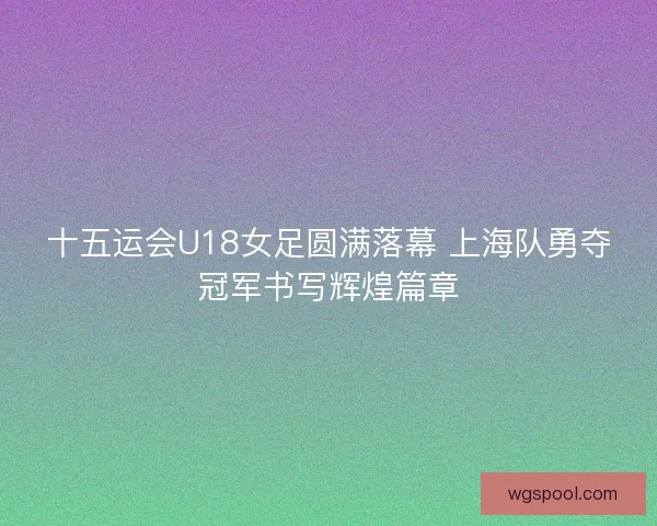 十五运会U18女足圆满落幕 上海队勇夺冠军书写辉煌篇章 十五运会U18女足圆满落幕 上海队勇夺冠军书写辉煌篇章
